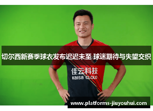 切尔西新赛季球衣发布迟迟未至 球迷期待与失望交织