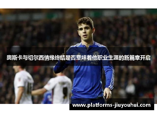 奥斯卡与切尔西情缘终结是否意味着他职业生涯的新篇章开启