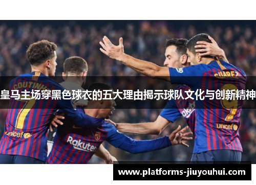 皇马主场穿黑色球衣的五大理由揭示球队文化与创新精神