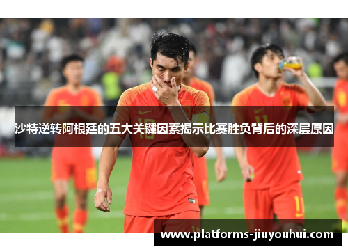 沙特逆转阿根廷的五大关键因素揭示比赛胜负背后的深层原因