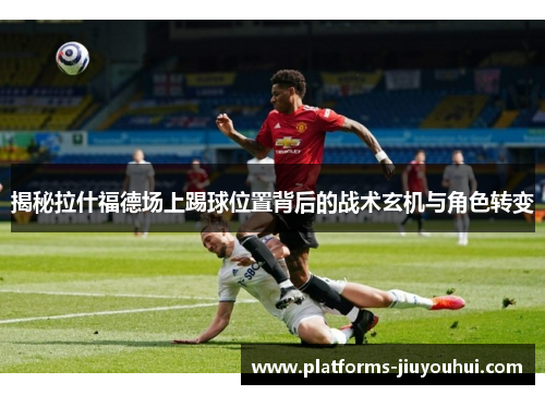 揭秘拉什福德场上踢球位置背后的战术玄机与角色转变