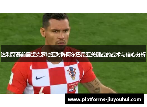 达利奇赛前展望克罗地亚对阵阿尔巴尼亚关键战的战术与信心分析