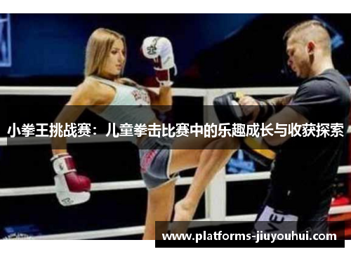 小拳王挑战赛:儿童拳击比赛中的乐趣成长与收获探索 小拳王挑战赛:儿童拳击比赛中的乐趣成长与收获探索