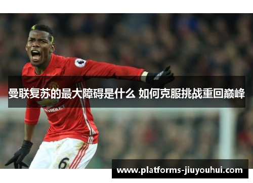 曼联复苏的最大障碍是什么 如何克服挑战重回巅峰