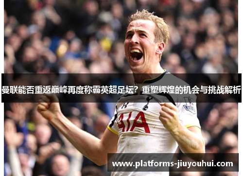 曼联能否重返巅峰再度称霸英超足坛？重塑辉煌的机会与挑战解析