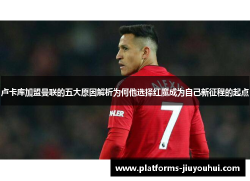 卢卡库加盟曼联的五大原因解析为何他选择红魔成为自己新征程的起点 卢卡库加盟曼联的五大原因解析为何他选择红魔成为自己新征程的起点