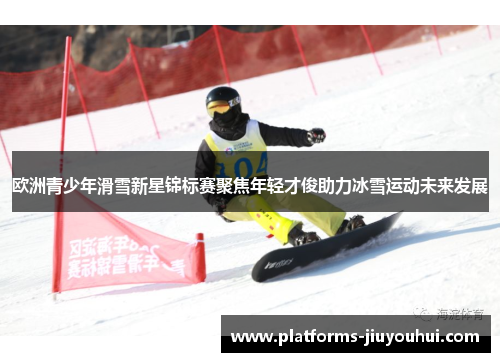 欧洲青少年滑雪新星锦标赛聚焦年轻才俊助力冰雪运动未来发展