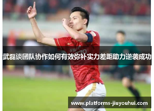 武磊谈团队协作如何有效弥补实力差距助力逆袭成功