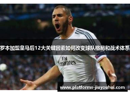 罗本加盟皇马后12大关键因素如何改变球队格局和战术体系