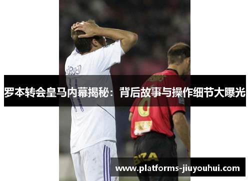 罗本转会皇马内幕揭秘：背后故事与操作细节大曝光