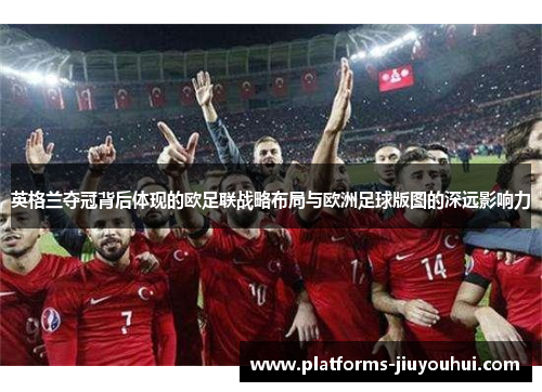 英格兰夺冠背后体现的欧足联战略布局与欧洲足球版图的深远影响力