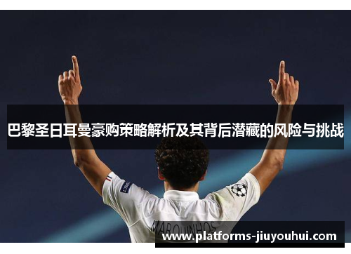 巴黎圣日耳曼豪购策略解析及其背后潜藏的风险与挑战