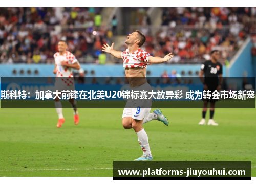 斯科特：加拿大前锋在北美U20锦标赛大放异彩 成为转会市场新宠