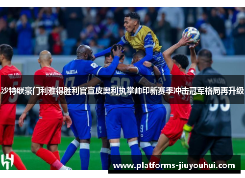 沙特联豪门利雅得胜利官宣皮奥利执掌帅印新赛季冲击冠军格局再升级 沙特联豪门利雅得胜利官宣皮奥利执掌帅印新赛季冲击冠军格局再升级