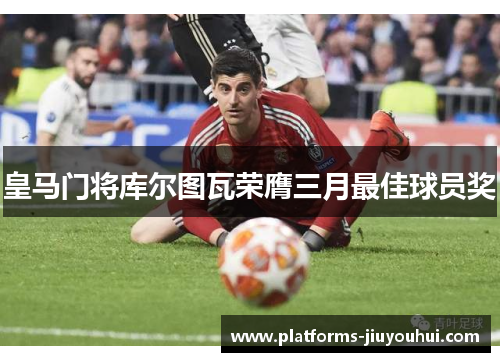 皇马门将库尔图瓦荣膺三月最佳球员奖 皇马门将库尔图瓦荣膺三月最佳球员奖