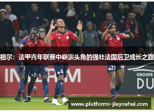祖尔:法甲青年联赛中崭露头角的强壮法国后卫成长之路 祖尔:法甲青年联赛中崭露头角的强壮法国后卫成长之路