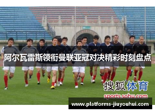阿尔瓦雷斯领衔曼联亚冠对决精彩时刻盘点