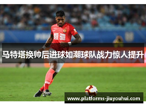 马特塔换帅后进球如潮球队战力惊人提升 马特塔换帅后进球如潮球队战力惊人提升