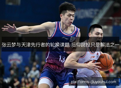 张云梦与天津先行者的轮换课题 后仰跳投只是解法之一